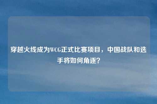 穿越火线成为WCG正式比赛项目，中国战队和选手将如何角逐？