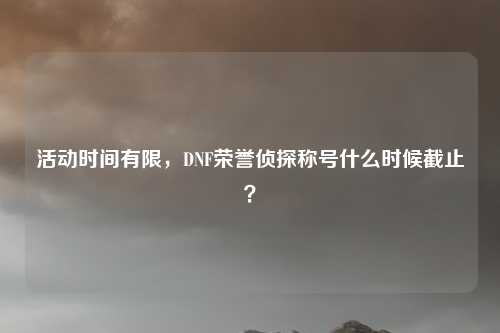 活动时间有限，DNF荣誉侦探称号什么时候截止？