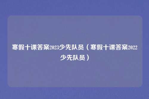 寒假十课答案2023少先队员（寒假十课答案2022少先队员）