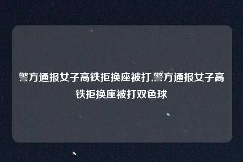 警方通报女子高铁拒换座被打,警方通报女子高铁拒换座被打双色球