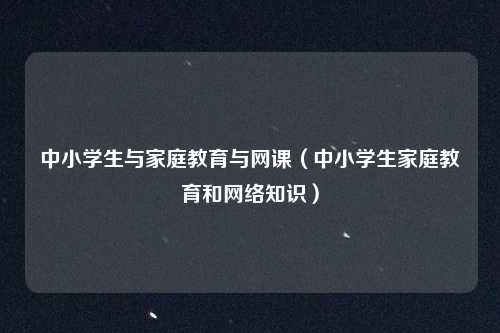 中小学生与家庭教育与网课（中小学生家庭教育和网络知识）