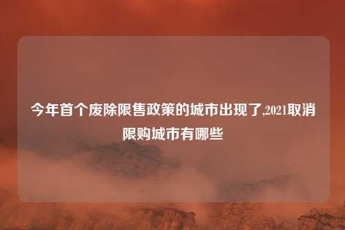 今年首个废除限售政策的城市出现了,2021取消限购城市有哪些