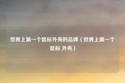 世界上第一个鼠标外壳的品牌（世界上第一个鼠标 外壳）