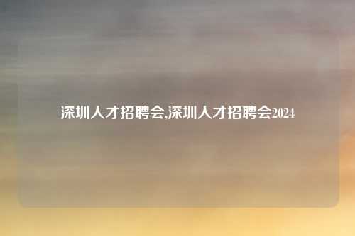 深圳人才招聘会,深圳人才招聘会2024