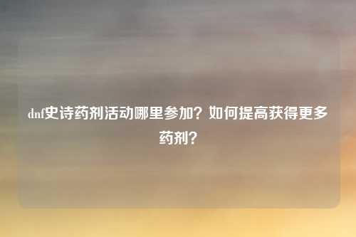 dnf史诗药剂活动哪里参加？如何提高获得更多药剂？