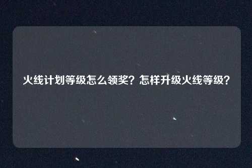 火线计划等级怎么领奖？怎样升级火线等级？