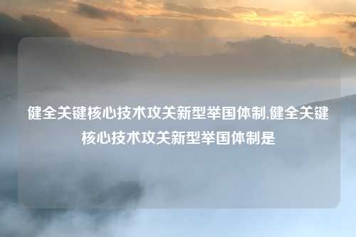 健全关键核心技术攻关新型举国体制,健全关键核心技术攻关新型举国体制是