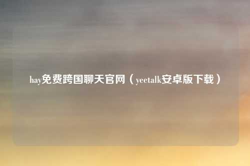 hay免费跨国聊天官网（yeetalk安卓版下载）