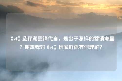 《cf》选择谢霆锋代言，是出于怎样的营销考量？谢霆锋对《cf》玩家群体有何理解？