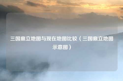三国鼎立地图与现在地图比较（三国鼎立地图示意图）