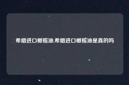 希腊进口橄榄油,希腊进口橄榄油是真的吗