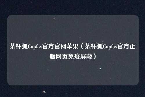 茶杯狐Cupfox官方官网苹果（茶杯狐Cupfox官方正版网页免疫屏蔽）