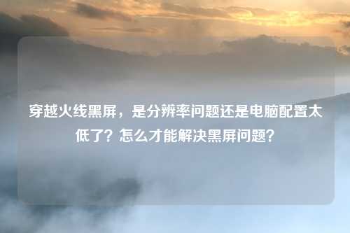 穿越火线黑屏，是分辨率问题还是电脑配置太低了？怎么才能解决黑屏问题？