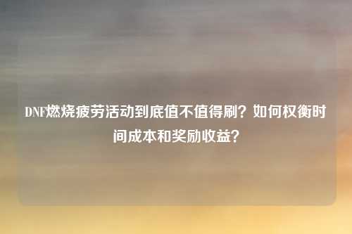 DNF燃烧疲劳活动到底值不值得刷？如何权衡时间成本和奖励收益？