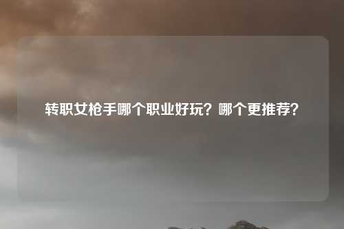 转职女枪手哪个职业好玩？哪个更推荐？