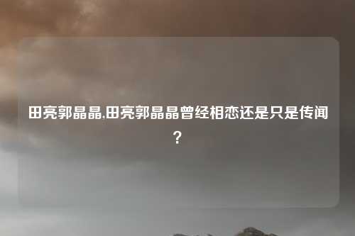 田亮郭晶晶,田亮郭晶晶曾经相恋还是只是传闻？