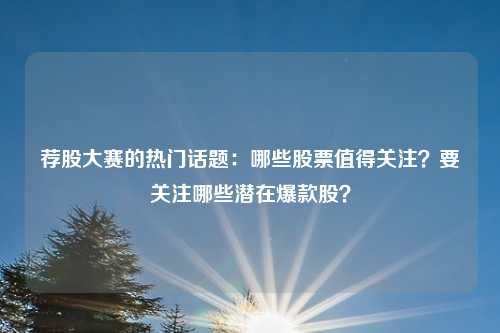 荐股大赛的热门话题：哪些股票值得关注？要关注哪些潜在爆款股？