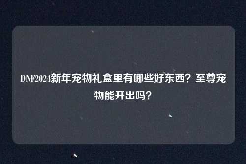 DNF2024新年宠物礼盒里有哪些好东西？至尊宠物能开出吗？