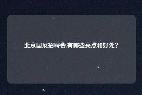 北京国展招聘会,有哪些亮点和好处？