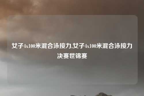 女子4x100米混合泳接力,女子4x100米混合泳接力决赛世锦赛