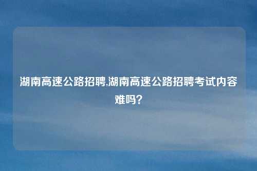 湖南高速公路招聘,湖南高速公路招聘考试内容难吗？