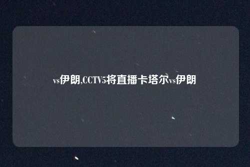 vs伊朗,CCTV5将直播卡塔尔vs伊朗