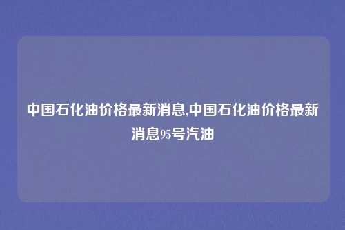 中国石化油价格最新消息,中国石化油价格最新消息95号汽油