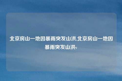 北京房山一地因暴雨突发山洪,北京房山一地因暴雨突发山洪v