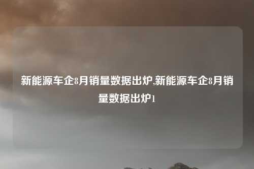 新能源车企8月销量数据出炉,新能源车企8月销量数据出炉1