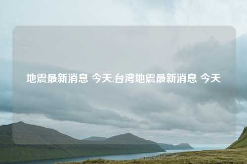 地震最新消息 今天,台湾地震最新消息 今天