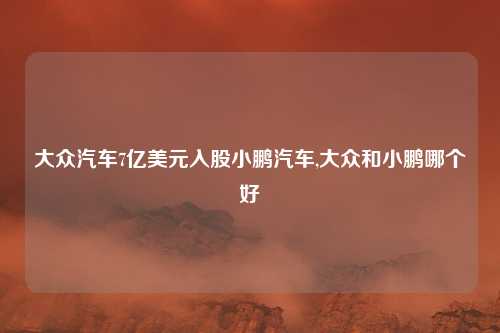 大众汽车7亿美元入股小鹏汽车,大众和小鹏哪个好