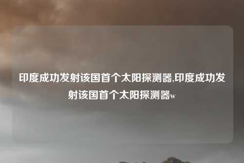 印度成功发射该国首个太阳探测器,印度成功发射该国首个太阳探测器w