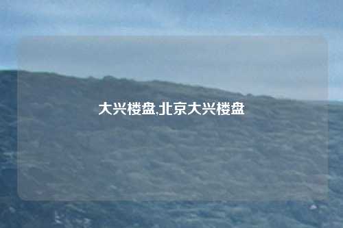 大兴楼盘,北京大兴楼盘