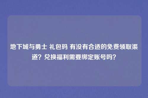 地下城与勇士 礼包码 有没有合适的免费领取渠道？兑换福利需要绑定账号吗？