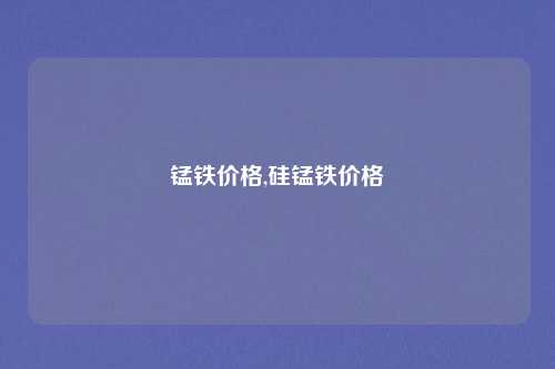 锰铁价格,硅锰铁价格