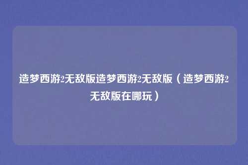 造梦西游2无敌版造梦西游2无敌版（造梦西游2无敌版在哪玩）