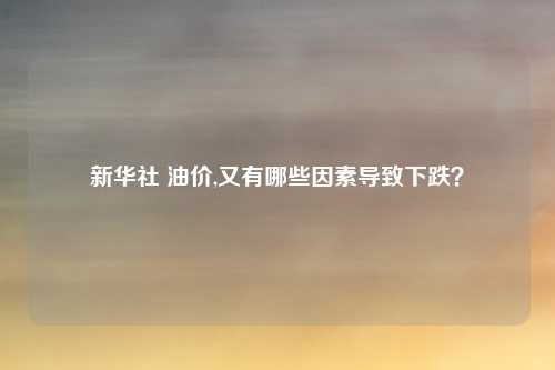 新华社 油价,又有哪些因素导致下跌？