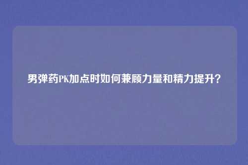 男弹药PK加点时如何兼顾力量和精力提升？