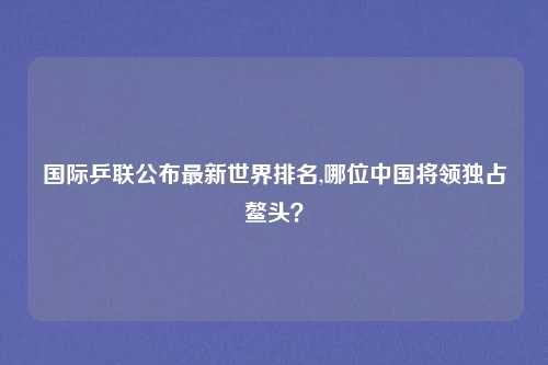国际乒联公布最新世界排名,哪位中国将领独占鳌头？