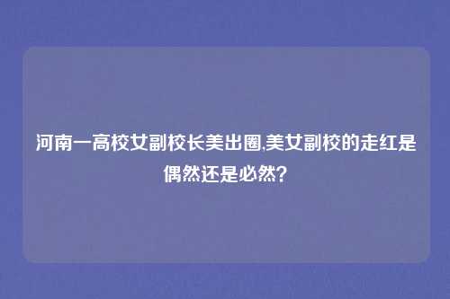 河南一高校女副校长美出圈,美女副校的走红是偶然还是必然？