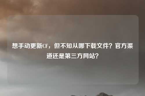 想手动更新CF，但不知从哪下载文件？官方渠道还是第三方网站？
