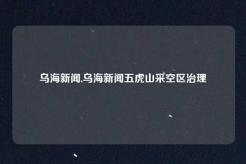 乌海新闻,乌海新闻五虎山采空区治理
