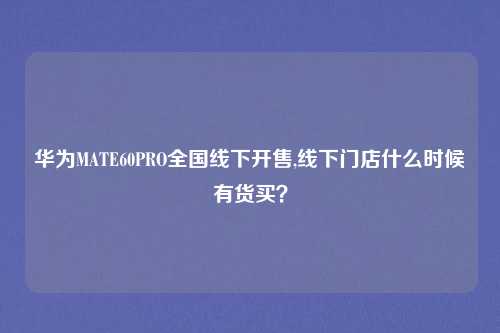 华为MATE60PRO全国线下开售,线下门店什么时候有货买？