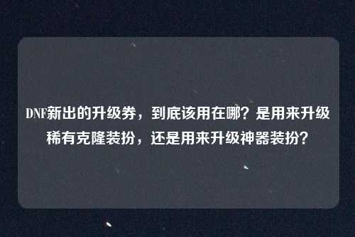 DNF新出的升级券，到底该用在哪？是用来升级稀有克隆装扮，还是用来升级神器装扮？