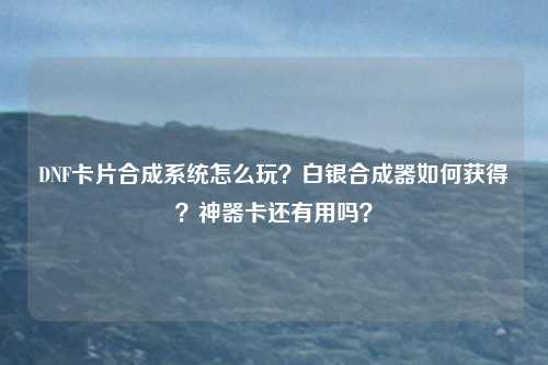 DNF卡片合成系统怎么玩？白银合成器如何获得？神器卡还有用吗？
