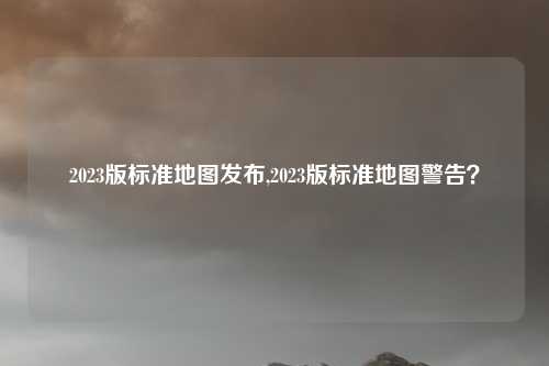2023版标准地图发布,2023版标准地图警告？