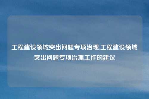 工程建设领域突出问题专项治理,工程建设领域突出问题专项治理工作的建议