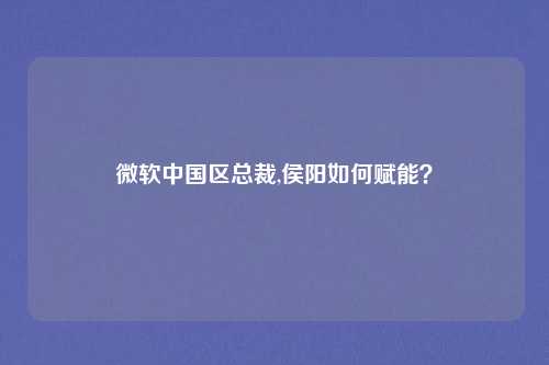 微软中国区总裁,侯阳如何赋能？