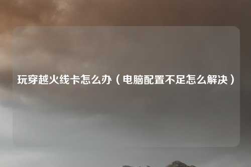 玩穿越火线卡怎么办（电脑配置不足怎么解决）