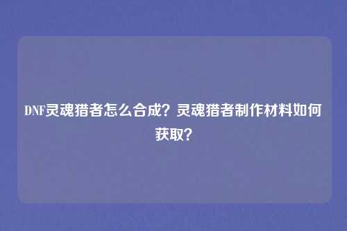 DNF灵魂猎者怎么合成？灵魂猎者制作材料如何获取？